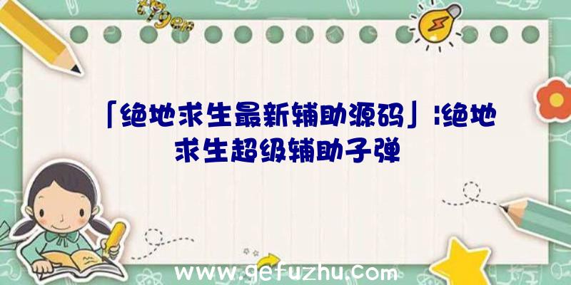 「绝地求生最新辅助源码」|绝地求生超级辅助子弹